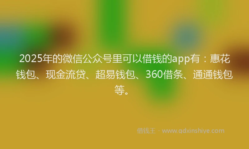 2025年的微信公众号里可以借钱的app有：惠花钱包、现金流贷、超易钱包、360借条、通通钱包等。