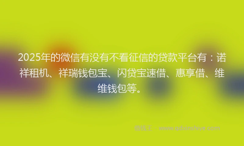 2025年的微信有没有不看征信的贷款平台有：诺祥租机、祥瑞钱包宝、闪贷宝速借、惠享借、维维钱包等。
