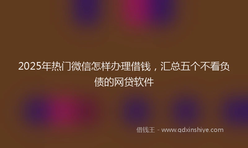 2025年热门微信怎样办理借钱，汇总五个不看负债的网贷软件