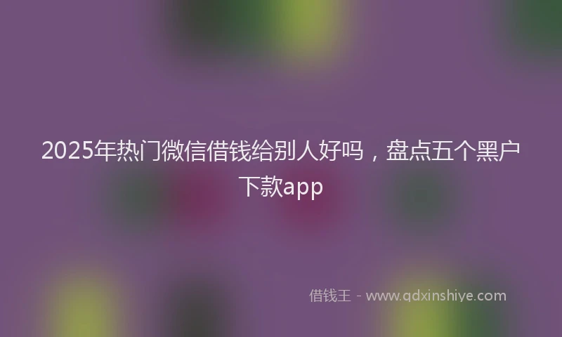 2025年热门微信借钱给别人好吗，盘点五个黑户下款app