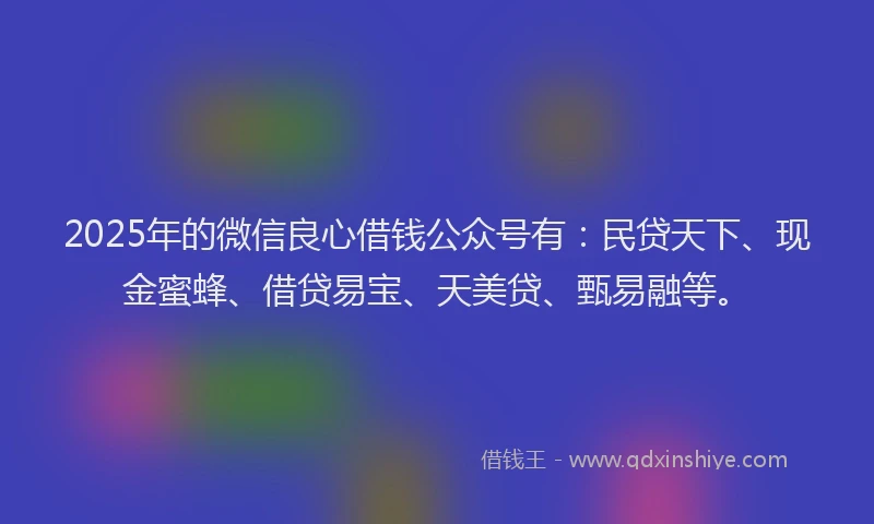 2025年的微信良心借钱公众号有：民贷天下、现金蜜蜂、借贷易宝、天美贷、甄易融等。