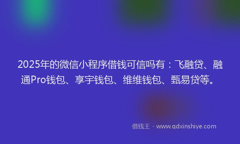 2025年的微信小程序借钱可信吗有：飞融贷、融通Pro钱包、享宇钱包、维维钱包、甄易贷等。
