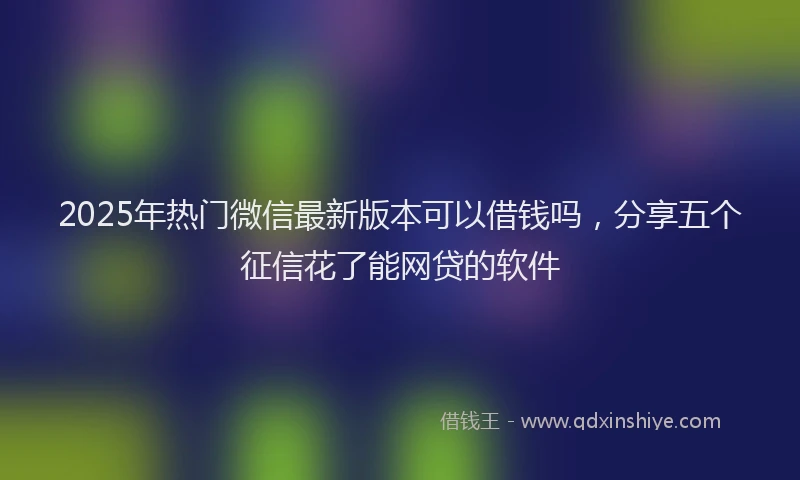 2025年热门微信最新版本可以借钱吗，分享五个征信花了能网贷的软件