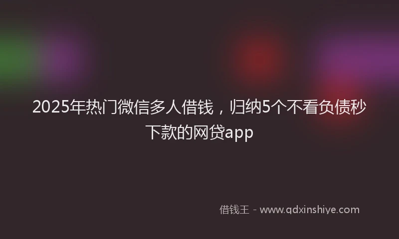 2025年热门微信多人借钱，归纳5个不看负债秒下款的网贷app