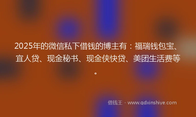 2025年的微信私下借钱的博主有：福瑞钱包宝、宜人贷、现金秘书、现金侠快贷、美团生活费等。
