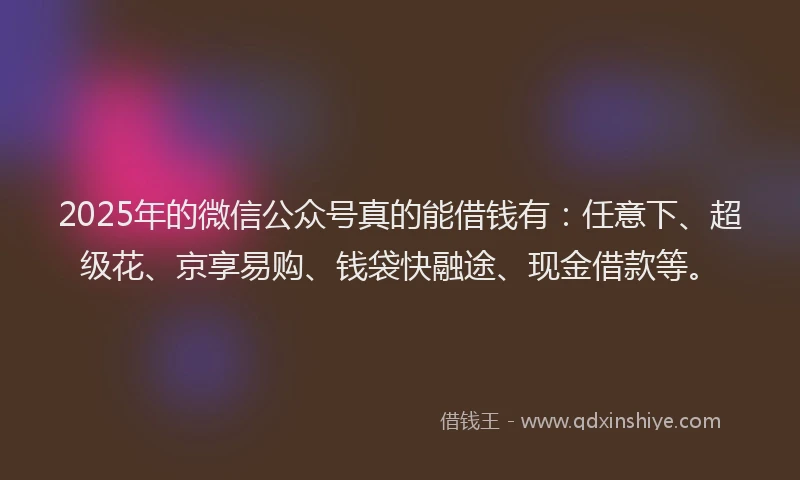 2025年的微信公众号真的能借钱有：任意下、超级花、京享易购、钱袋快融途、现金借款等。