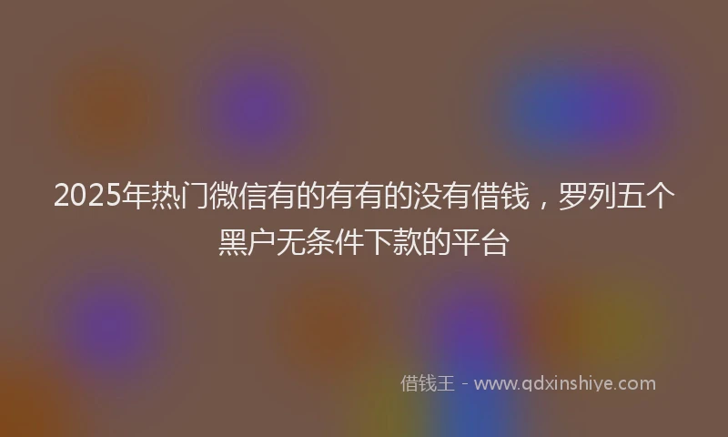 2025年热门微信有的有有的没有借钱，罗列五个黑户无条件下款的平台