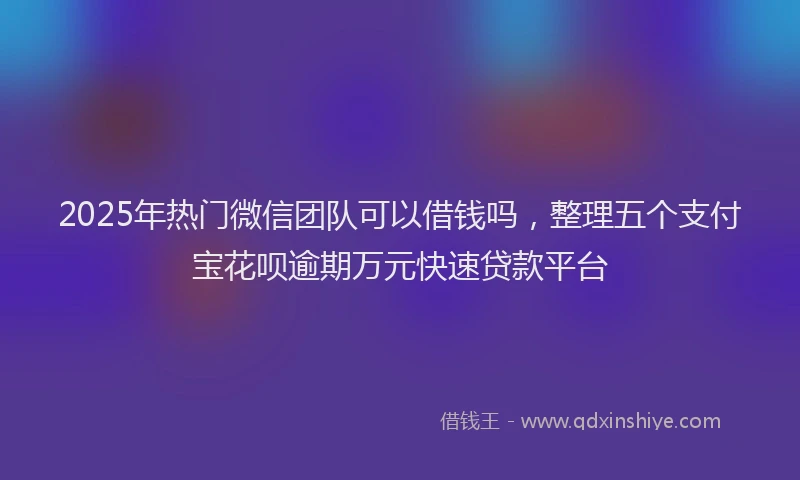 2025年热门微信团队可以借钱吗，整理五个支付宝花呗逾期万元快速贷款平台