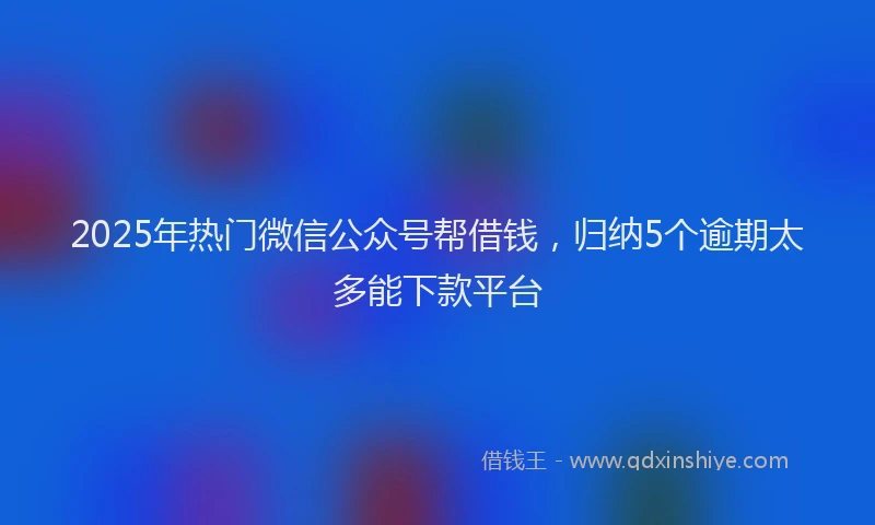 2025年热门微信公众号帮借钱，归纳5个逾期太多能下款平台