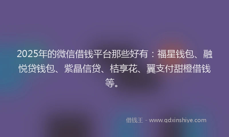2025年的微信借钱平台那些好有：福星钱包、融悦贷钱包、紫晶信贷、桔享花、翼支付甜橙借钱等。
