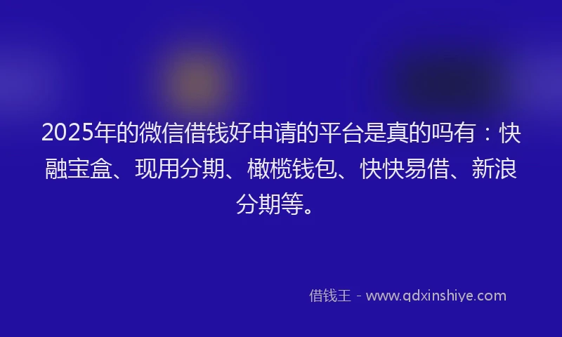 2025年的微信借钱好申请的平台是真的吗有：快融宝盒、现用分期、橄榄钱包、快快易借、新浪分期等。