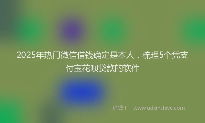 2025年热门微信借钱确定是本人，梳理5个凭支付宝花呗贷款的软件