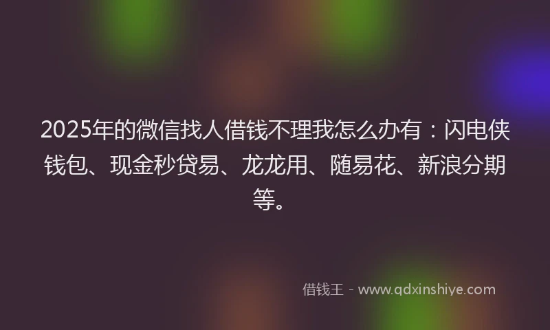2025年的微信找人借钱不理我怎么办有：闪电侠钱包、现金秒贷易、龙龙用、随易花、新浪分期等。