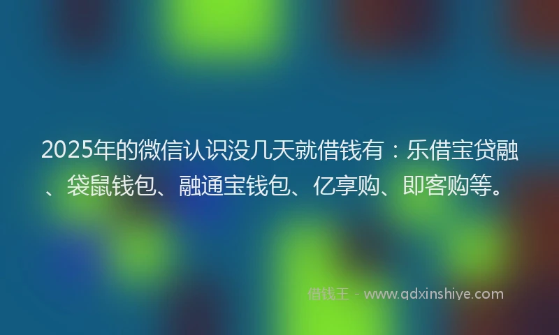 2025年的微信认识没几天就借钱有：乐借宝贷融、袋鼠钱包、融通宝钱包、亿享购、即客购等。