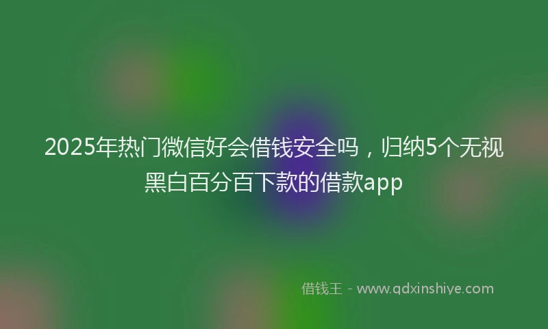2025年热门微信好会借钱安全吗，归纳5个无视黑白百分百下款的借款app