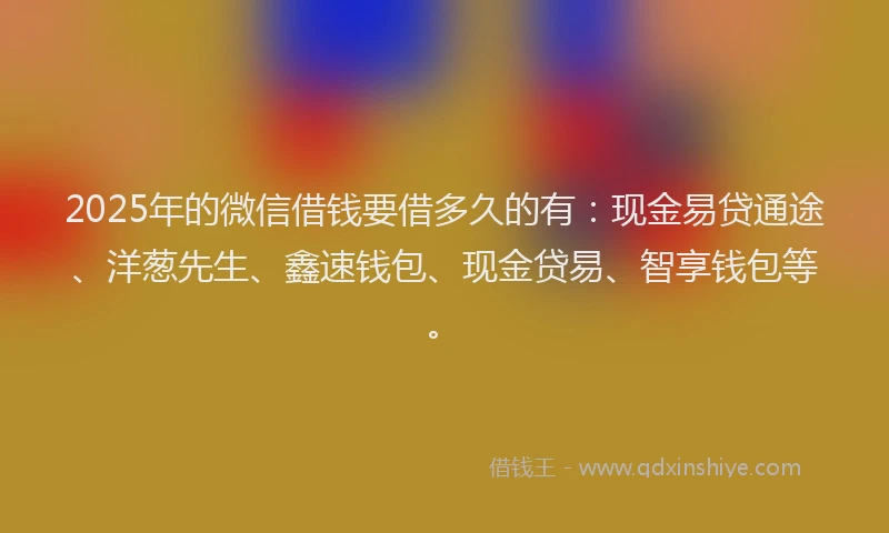 2025年的微信借钱要借多久的有：现金易贷通途、洋葱先生、鑫速钱包、现金贷易、智享钱包等。