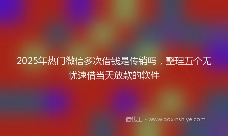 2025年热门微信多次借钱是传销吗，整理五个无忧速借当天放款的软件