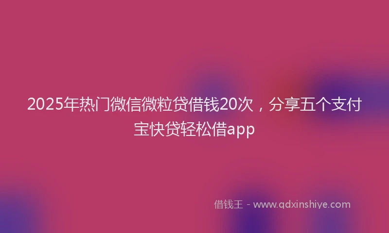 2025年热门微信微粒贷借钱20次，分享五个支付宝快贷轻松借app