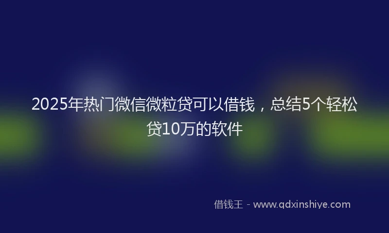 2025年热门微信微粒贷可以借钱，总结5个轻松贷10万的软件