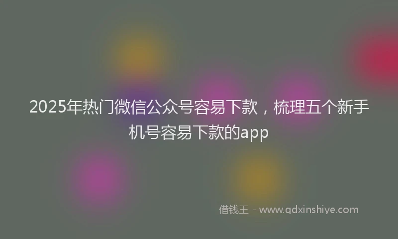 2025年热门微信公众号容易下款，梳理五个新手机号容易下款的app