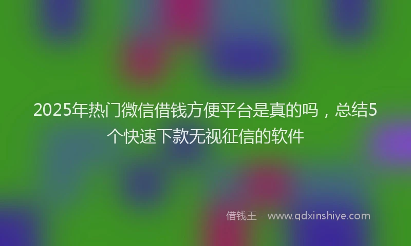 2025年热门微信借钱方便平台是真的吗，总结5个快速下款无视征信的软件