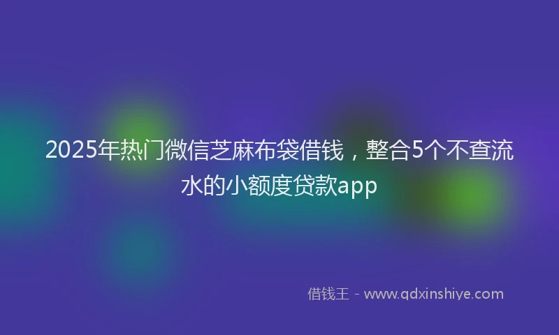 2025年热门微信芝麻布袋借钱，整合5个不查流水的小额度贷款app
