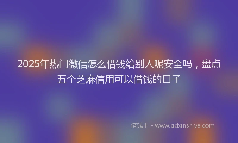 2025年热门微信怎么借钱给别人呢安全吗，盘点五个芝麻信用可以借钱的口子