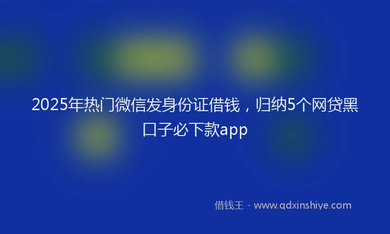 2025年热门微信发身份证借钱，归纳5个网贷黑口子必下款app