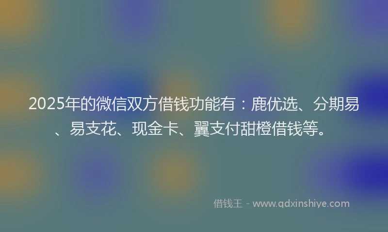 2025年的微信双方借钱功能有：鹿优选、分期易、易支花、现金卡、翼支付甜橙借钱等。