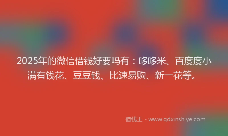 2025年的微信借钱好要吗有：哆哆米、百度度小满有钱花、豆豆钱、比速易购、新一花等。