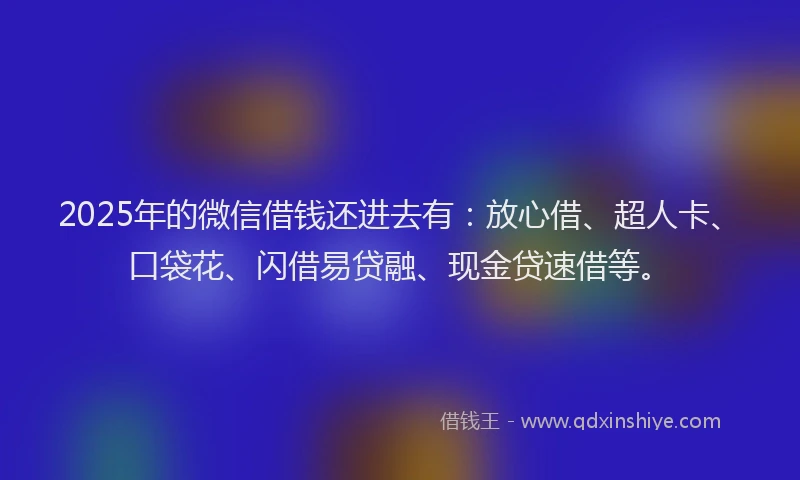 2025年的微信借钱还进去有：放心借、超人卡、口袋花、闪借易贷融、现金贷速借等。