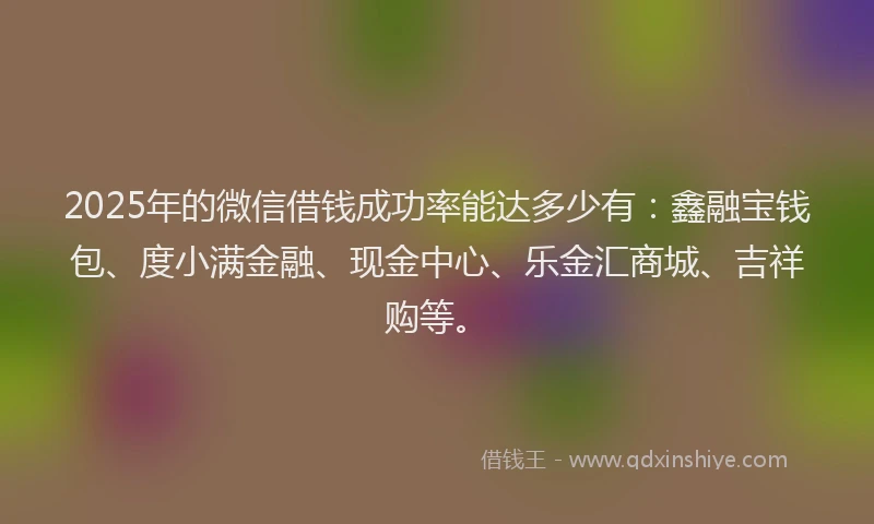 2025年的微信借钱成功率能达多少有：鑫融宝钱包、度小满金融、现金中心、乐金汇商城、吉祥购等。