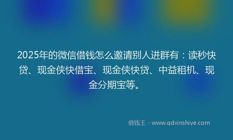 2025年的微信借钱怎么邀请别人进群有：读秒快贷、现金侠快借宝、现金侠快贷、中益租机、现金分期宝等。