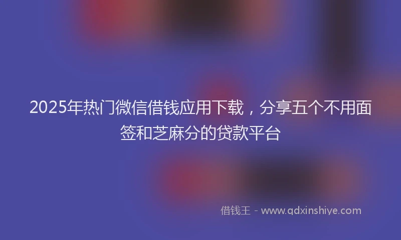 2025年热门微信借钱应用下载，分享五个不用面签和芝麻分的贷款平台