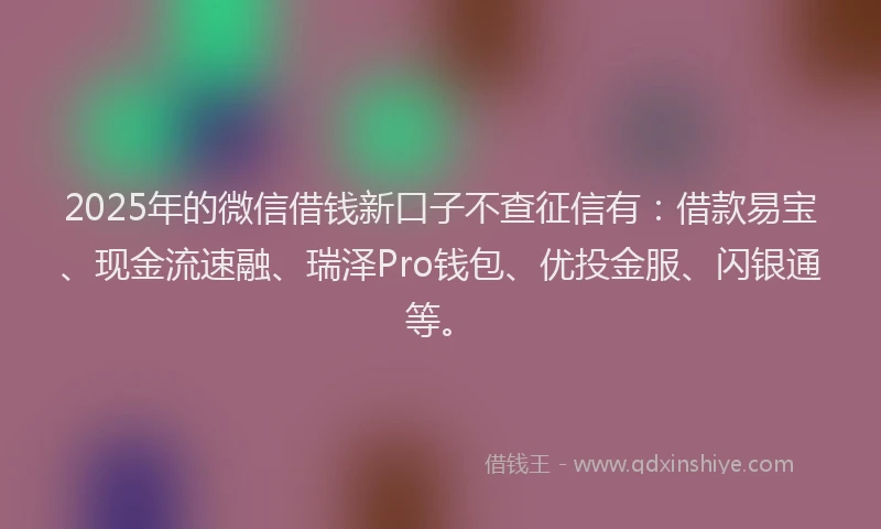 2025年的微信借钱新口子不查征信有：借款易宝、现金流速融、瑞泽Pro钱包、优投金服、闪银通等。