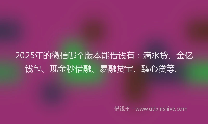 2025年的微信哪个版本能借钱有：滴水贷、金亿钱包、现金秒借融、易融贷宝、臻心贷等。