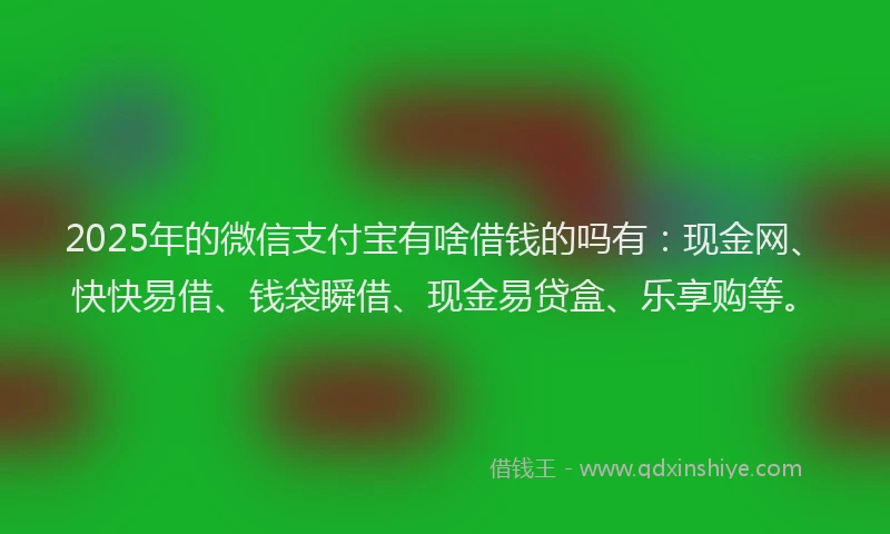 2025年的微信支付宝有啥借钱的吗有：现金网、快快易借、钱袋瞬借、现金易贷盒、乐享购等。