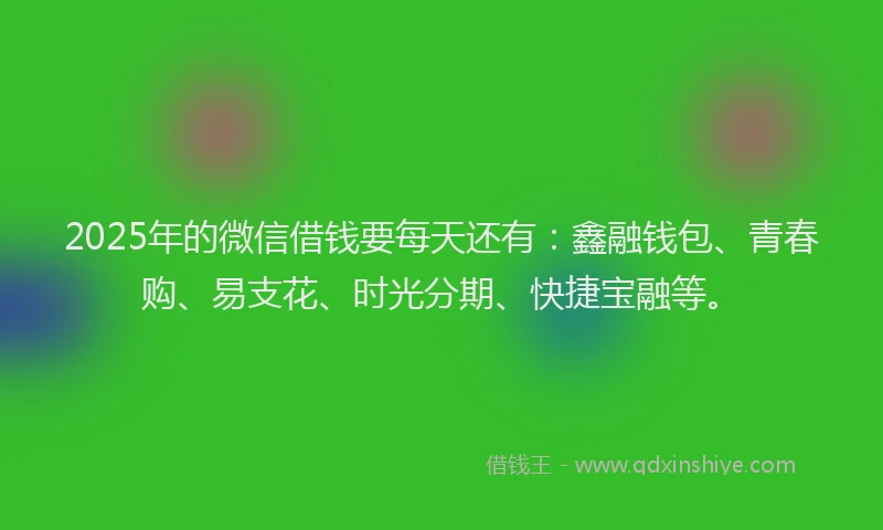 2025年的微信借钱要每天还有：鑫融钱包、青春购、易支花、时光分期、快捷宝融等。