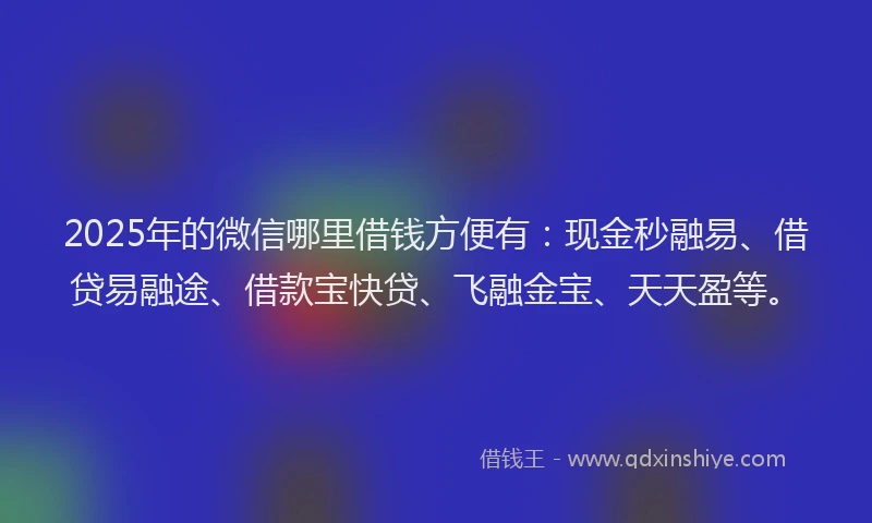 2025年的微信哪里借钱方便有：现金秒融易、借贷易融途、借款宝快贷、飞融金宝、天天盈等。