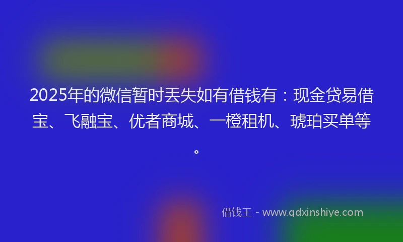 2025年的微信暂时丢失如有借钱有：现金贷易借宝、飞融宝、优者商城、一橙租机、琥珀买单等。