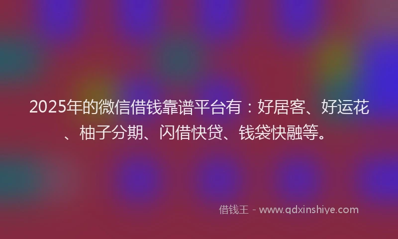 2025年的微信借钱靠谱平台有：好居客、好运花、柚子分期、闪借快贷、钱袋快融等。