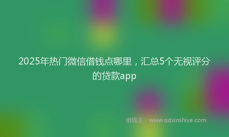2025年热门微信借钱点哪里，汇总5个无视评分的贷款app