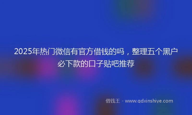 2025年热门微信有官方借钱的吗，整理五个黑户必下款的口子贴吧推荐