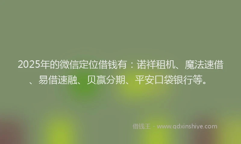 2025年的微信定位借钱有：诺祥租机、魔法速借、易借速融、贝赢分期、平安口袋银行等。