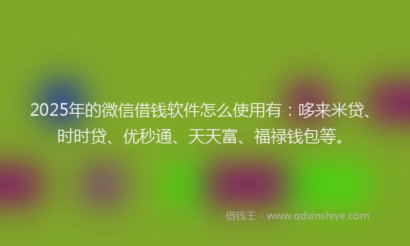 2025年的微信借钱软件怎么使用有：哆来米贷、时时贷、优秒通、天天富、福禄钱包等。