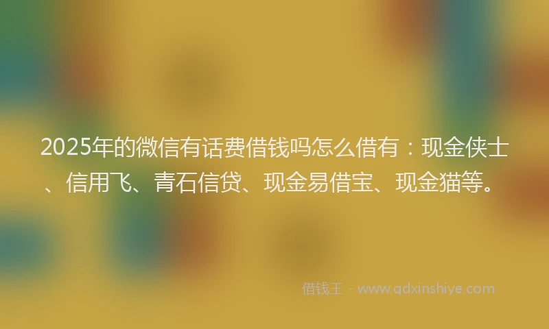 2025年的微信有话费借钱吗怎么借有：现金侠士、信用飞、青石信贷、现金易借宝、现金猫等。
