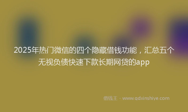 2025年热门微信的四个隐藏借钱功能，汇总五个无视负债快速下款长期网贷的app