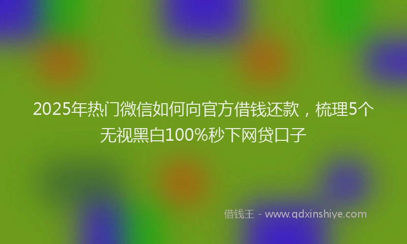 2025年热门微信如何向官方借钱还款，梳理5个无视黑白100%秒下网贷口子