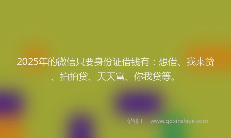 2025年的微信只要身份证借钱有：想借、我来贷、拍拍贷、天天富、你我贷等。