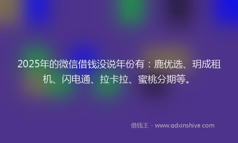 2025年的微信借钱没说年份有：鹿优选、玥成租机、闪电通、拉卡拉、蜜桃分期等。